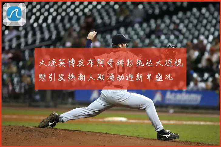大连英博发布阿奇姆彭抵达大连视频引发热潮人潮涌动迎新年盛况