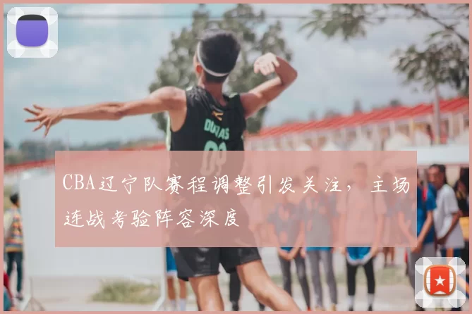 CBA辽宁队赛程调整引发关注，主场连战考验阵容深度