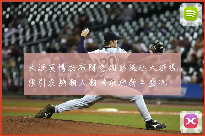 大连英博发布阿奇姆彭抵达大连视频引发热潮人潮涌动迎新年盛况
