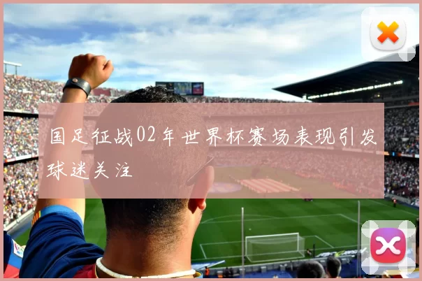 国足征战02年世界杯赛场表现引发球迷关注