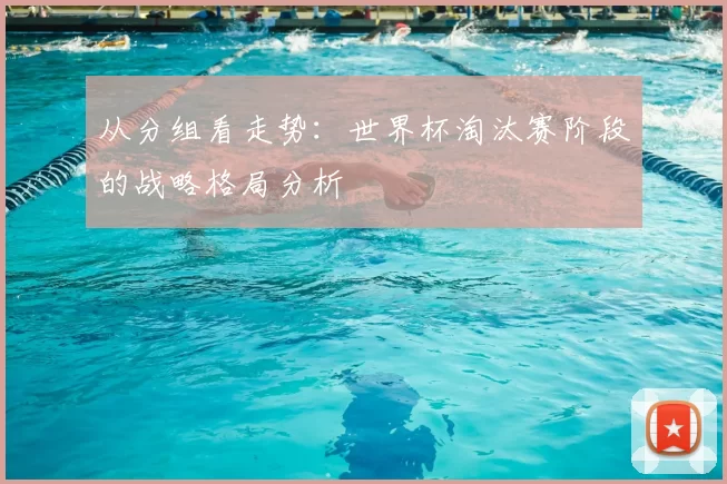 从分组看走势:世界杯淘汰赛阶段的战略格局分析