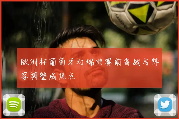 欧洲杯葡萄牙对瑞典赛前备战与阵容调整成焦点