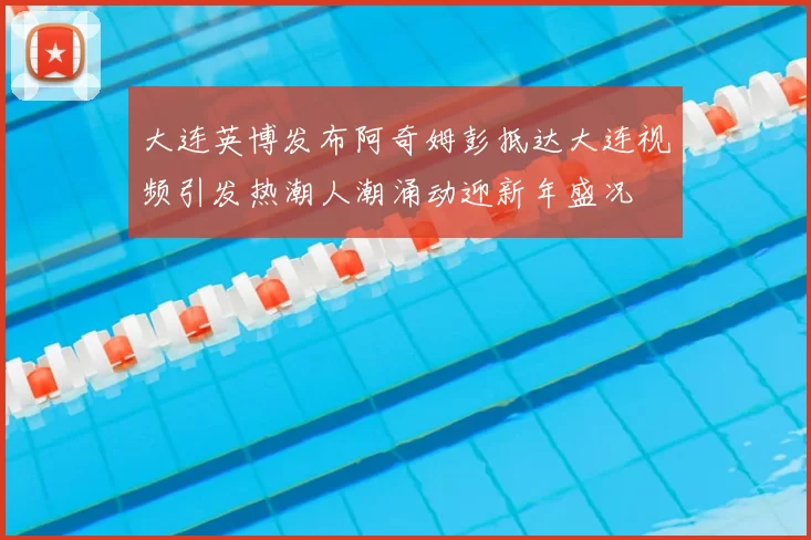 大连英博发布阿奇姆彭抵达大连视频引发热潮人潮涌动迎新年盛况