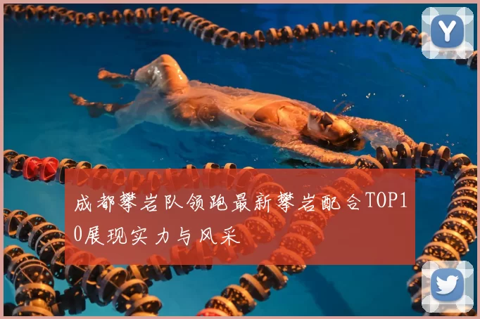 成都攀岩队领跑最新攀岩配合TOP10展现实力与风采