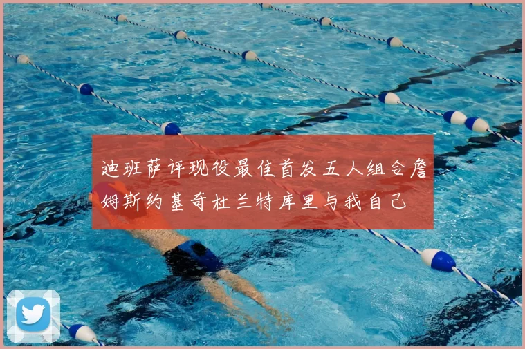 迪班萨评现役最佳首发五人组合詹姆斯约基奇杜兰特库里与我自己