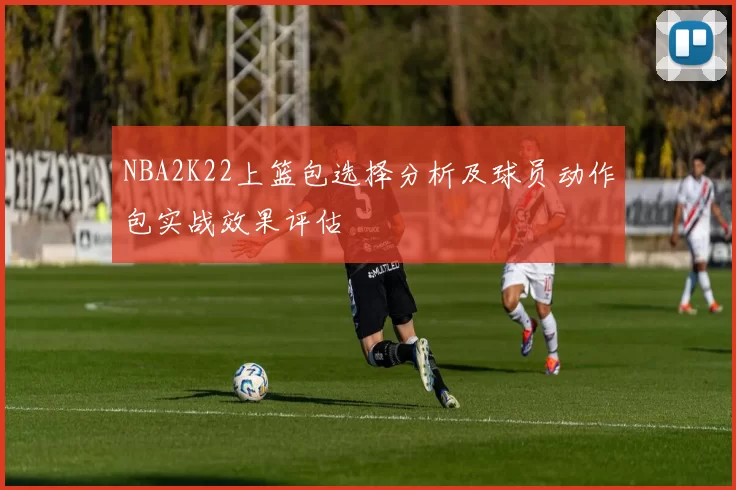 NBA2K22上篮包选择分析及球员动作包实战效果评估