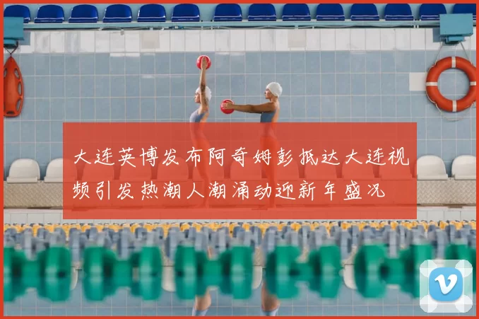 大连英博发布阿奇姆彭抵达大连视频引发热潮人潮涌动迎新年盛况