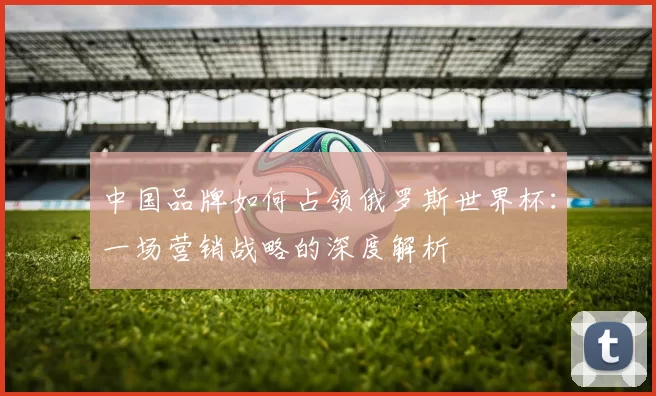 中国品牌如何占领俄罗斯世界杯:一场营销战略的深度解析