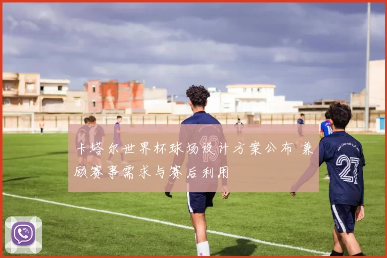 卡塔尔世界杯球场设计方案公布 兼顾赛事需求与赛后利用