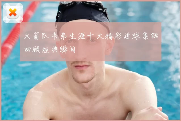 火箭队韦弗生涯十大精彩进球集锦回顾经典瞬间