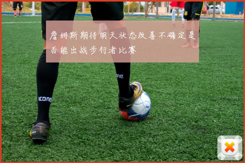 詹姆斯期待明天状态改善不确定是否能出战步行者比赛