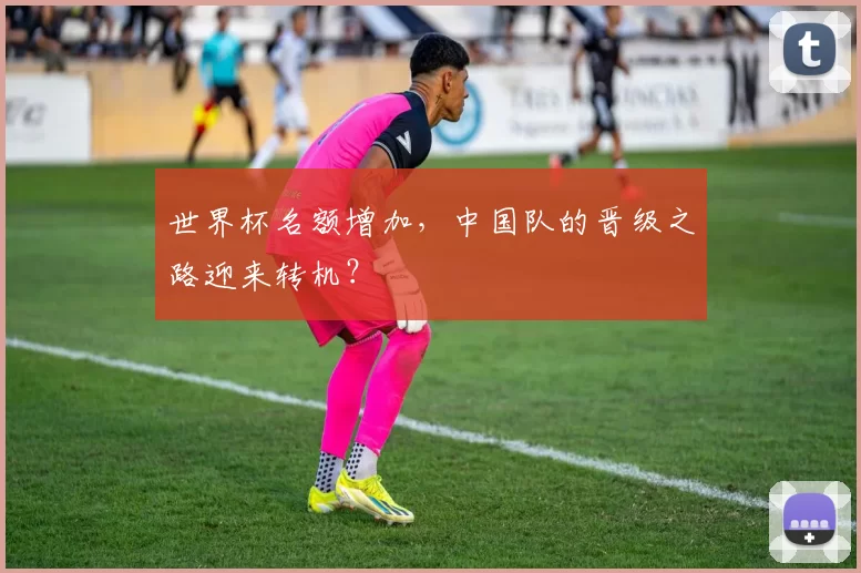 世界杯名额增加,中国队的晋级之路迎来转机?