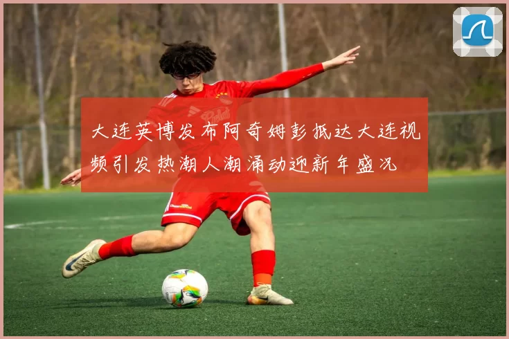大连英博发布阿奇姆彭抵达大连视频引发热潮人潮涌动迎新年盛况