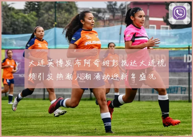 大连英博发布阿奇姆彭抵达大连视频引发热潮人潮涌动迎新年盛况