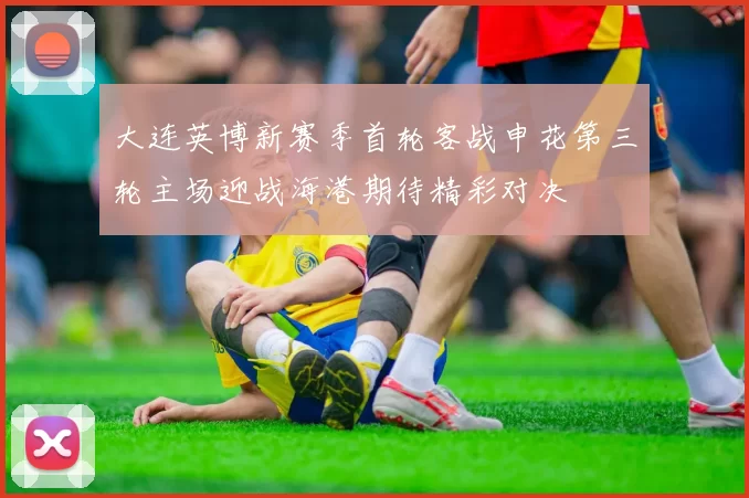 大连英博新赛季首轮客战申花第三轮主场迎战海港期待精彩对决