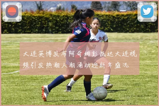 大连英博发布阿奇姆彭抵达大连视频引发热潮人潮涌动迎新年盛况