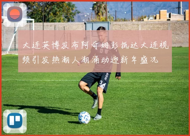 大连英博发布阿奇姆彭抵达大连视频引发热潮人潮涌动迎新年盛况