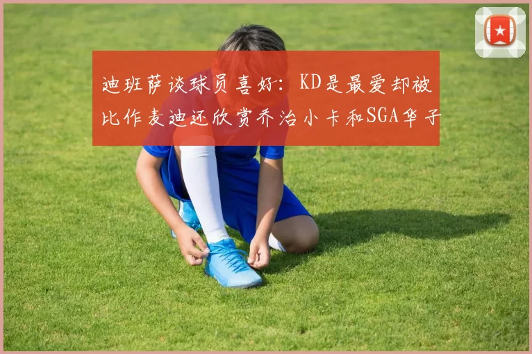 迪班萨谈球员喜好:KD是最爱却被比作麦迪还欣赏乔治小卡和SGA华子