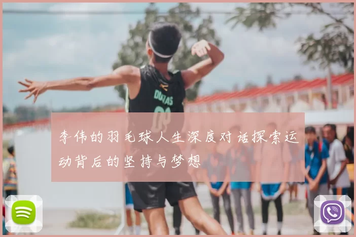 李伟的羽毛球人生深度对话探索运动背后的坚持与梦想