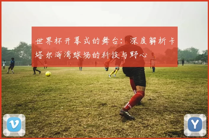 世界杯开幕式的舞台:深度解析卡塔尔海湾球场的科技与野心
