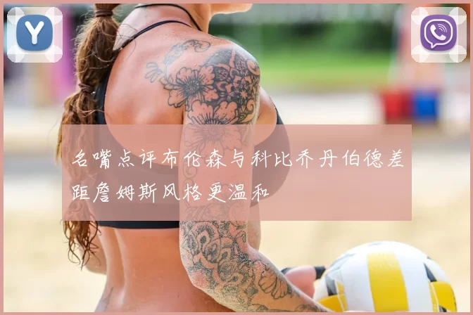 名嘴点评布伦森与科比乔丹伯德差距詹姆斯风格更温和