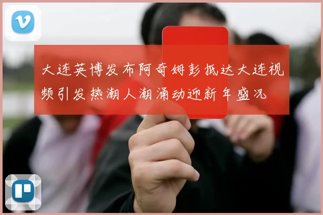 大连英博发布阿奇姆彭抵达大连视频引发热潮人潮涌动迎新年盛况