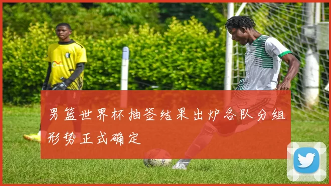 男篮世界杯抽签结果出炉各队分组形势正式确定