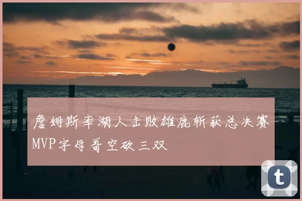 詹姆斯率湖人击败雄鹿斩获总决赛MVP字母哥空砍三双