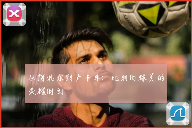 从阿扎尔到卢卡库:比利时球员的荣耀时刻