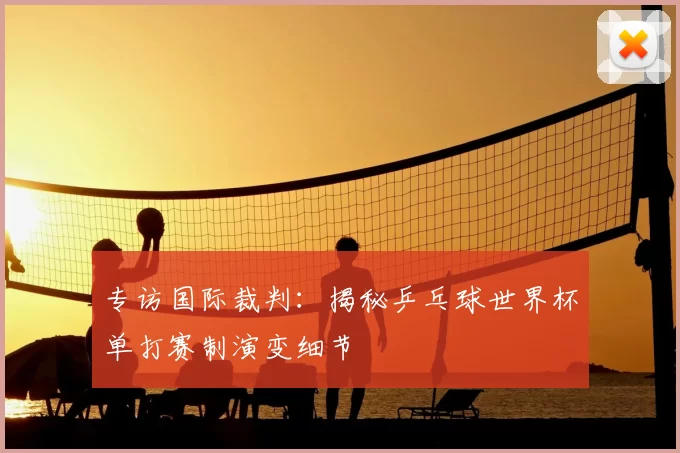 专访国际裁判:揭秘乒乓球世界杯单打赛制演变细节