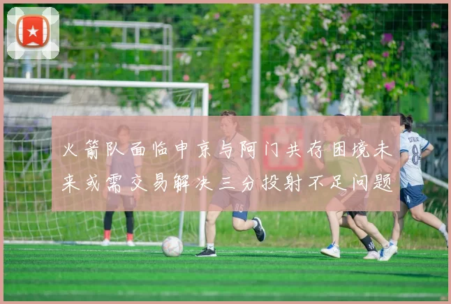 火箭队面临申京与阿门共存困境未来或需交易解决三分投射不足问题
