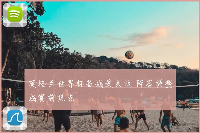英格兰世界杯备战受关注 阵容调整成赛前焦点