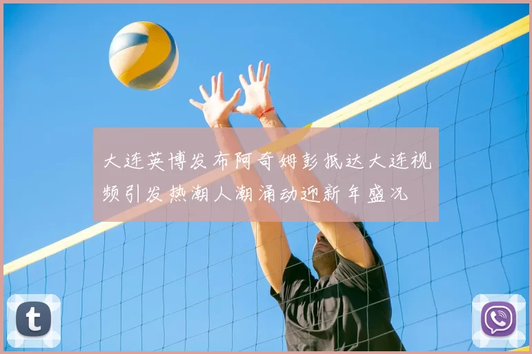大连英博发布阿奇姆彭抵达大连视频引发热潮人潮涌动迎新年盛况