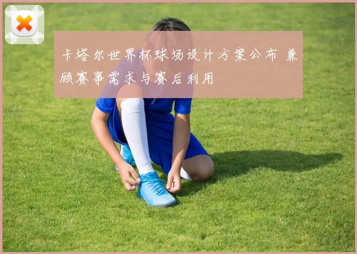 卡塔尔世界杯球场设计方案公布 兼顾赛事需求与赛后利用