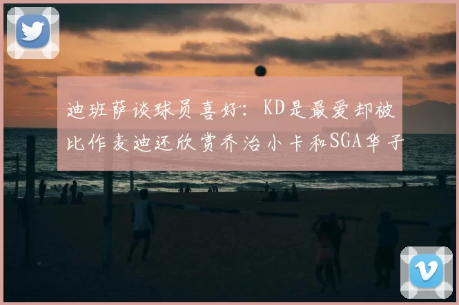 迪班萨谈球员喜好：KD是最爱却被比作麦迪还欣赏乔治小卡和SGA华子