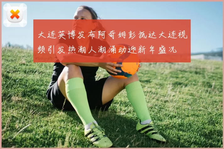 大连英博发布阿奇姆彭抵达大连视频引发热潮人潮涌动迎新年盛况