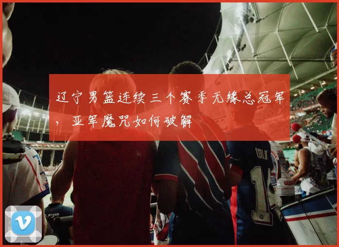 辽宁男篮连续三个赛季无缘总冠军,亚军魔咒如何破解