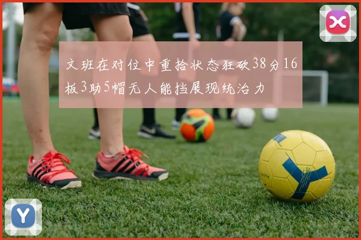 文班在对位中重拾状态狂砍38分16板3助5帽无人能挡展现统治力