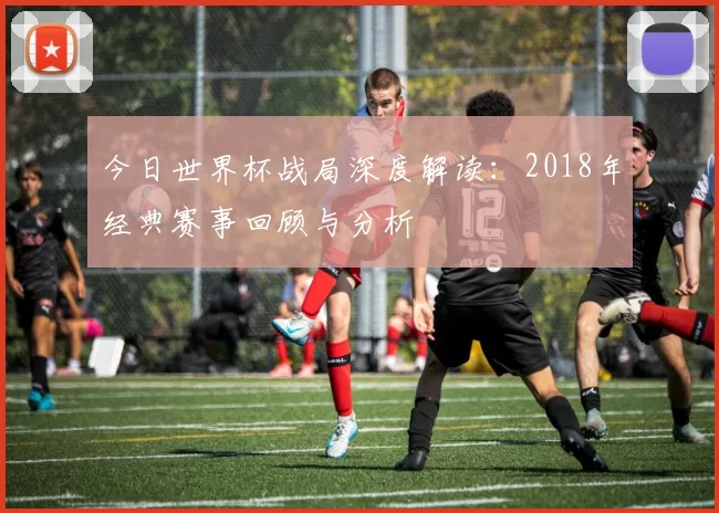 今日世界杯战局深度解读：2018年经典赛事回顾与分析