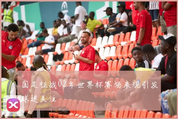 国足征战02年世界杯赛场表现引发球迷关注