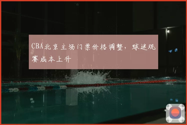 CBA北京主场门票价格调整,球迷观赛成本上升