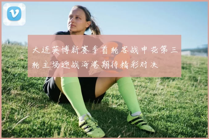 大连英博新赛季首轮客战申花第三轮主场迎战海港期待精彩对决