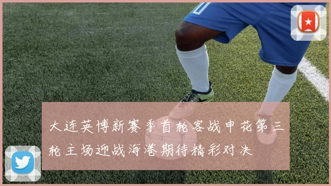 大连英博新赛季首轮客战申花第三轮主场迎战海港期待精彩对决