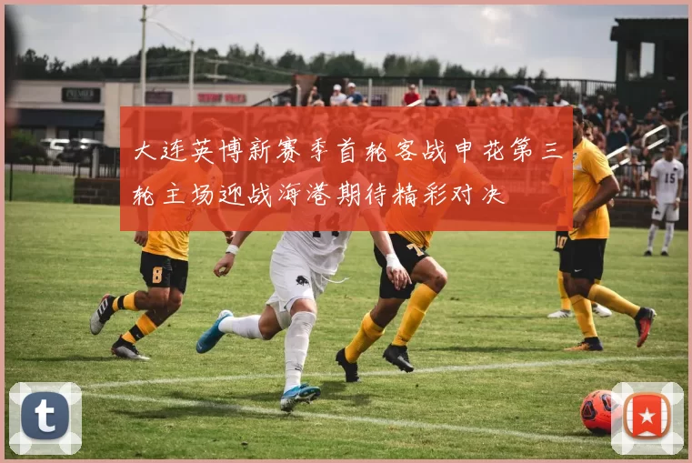 大连英博新赛季首轮客战申花第三轮主场迎战海港期待精彩对决