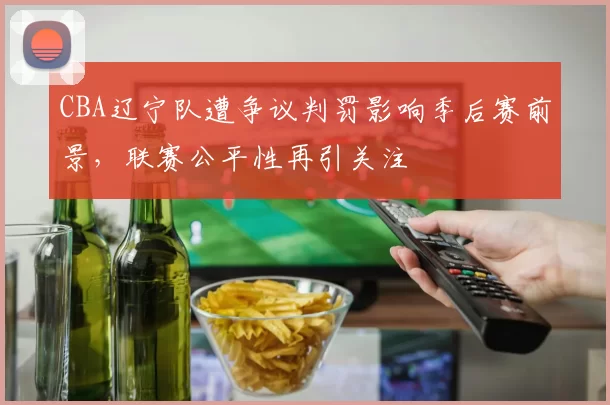 CBA辽宁队遭争议判罚影响季后赛前景,联赛公平性再引关注