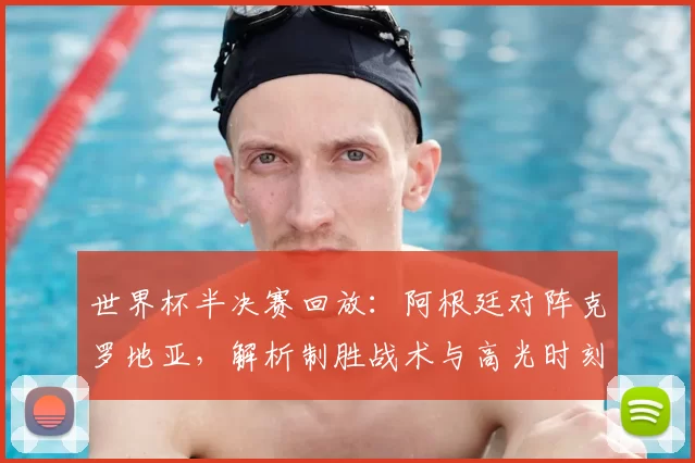 世界杯半决赛回放:阿根廷对阵克罗地亚,解析制胜战术与高光时刻