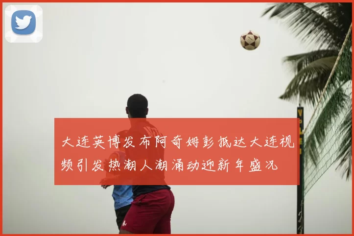 大连英博发布阿奇姆彭抵达大连视频引发热潮人潮涌动迎新年盛况