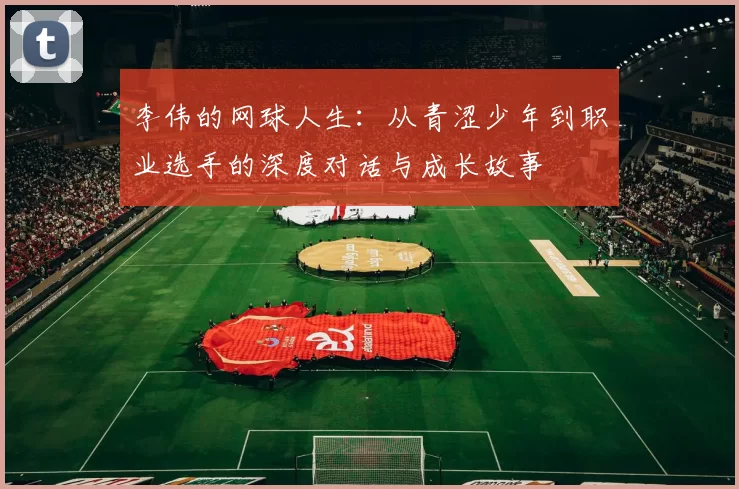 李伟的网球人生:从青涩少年到职业选手的深度对话与成长故事