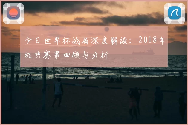 今日世界杯战局深度解读:2018年经典赛事回顾与分析