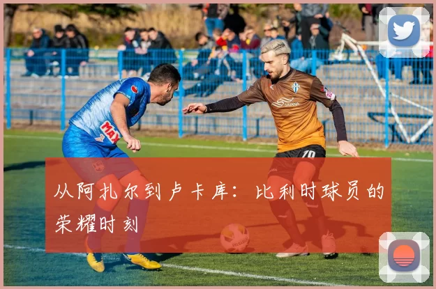 从阿扎尔到卢卡库：比利时球员的荣耀时刻